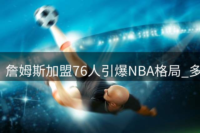 詹姆斯加盟76人引爆NBA格局 多队启动休赛期军备竞赛